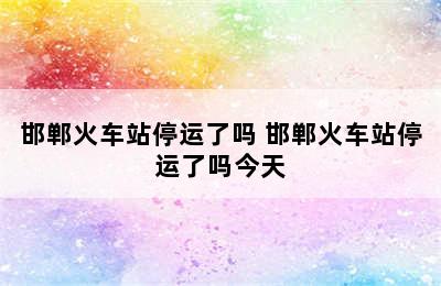 邯郸火车站停运了吗 邯郸火车站停运了吗今天